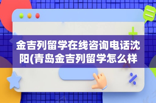 金吉列留学在线咨询电话沈阳(青岛金吉列留学怎么样)