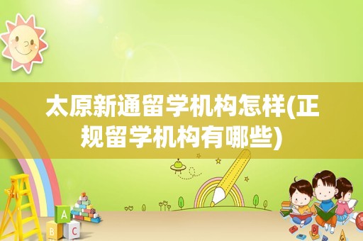 太原新通留学机构怎样(正规留学机构有哪些)