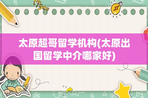 太原超哥留学机构(太原出国留学中介哪家好)