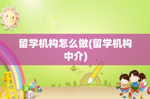 留学机构怎么做(留学机构中介)