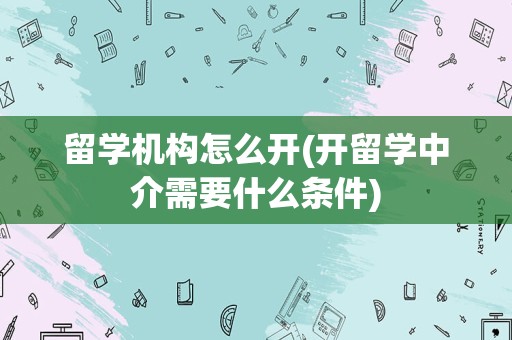 留学机构怎么开(开留学中介需要什么条件)