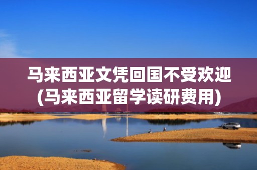 马来西亚文凭回国不受欢迎(马来西亚留学读研费用)