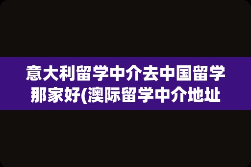 意大利留学中介去中国留学那家好(澳际留学中介地址)