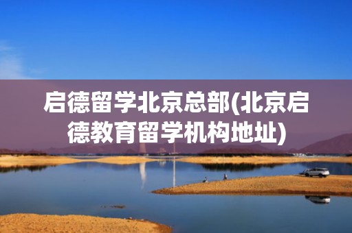 启德留学北京总部(北京启德教育留学机构地址)