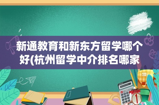 新通教育和新东方留学哪个好(杭州留学中介排名哪家好)