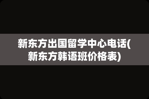 新东方出国留学中心电话(新东方韩语班价格表)