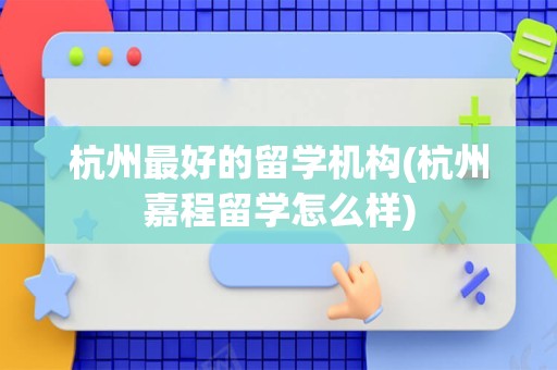 杭州最好的留学机构(杭州嘉程留学怎么样)