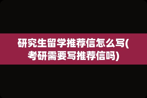 研究生留学推荐信怎么写(考研需要写推荐信吗)