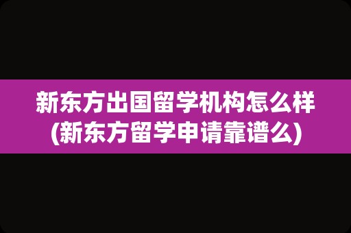 新东方出国留学机构怎么样(新东方留学申请靠谱么)