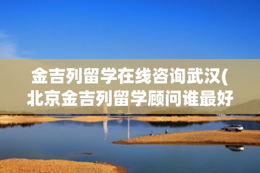 金吉列留学在线咨询武汉(北京金吉列留学顾问谁最好)