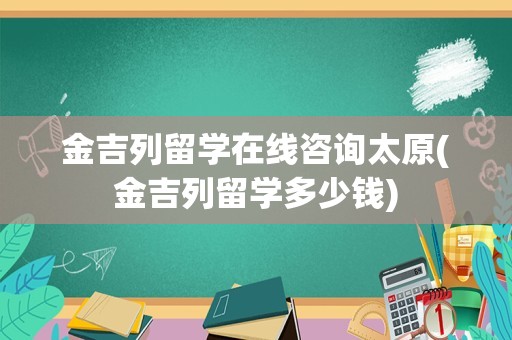 金吉列留学在线咨询太原(金吉列留学多少钱)