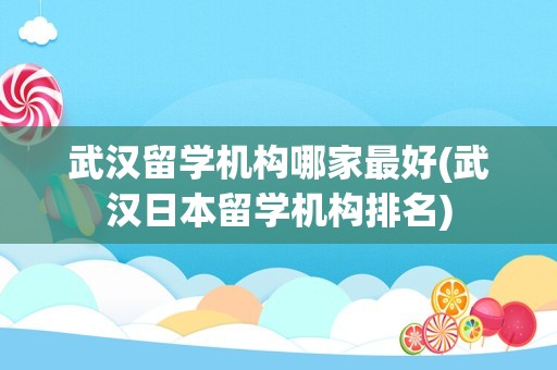 武汉留学机构哪家最好(武汉日本留学机构排名)