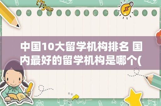 中国10大留学机构排名 国内最好的留学机构是哪个(国内靠谱的留学机构)