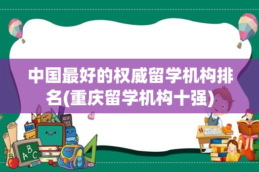 中国最好的权威留学机构排名(重庆留学机构十强)