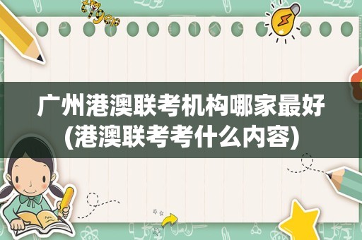 广州港澳联考机构哪家最好(港澳联考考什么内容)