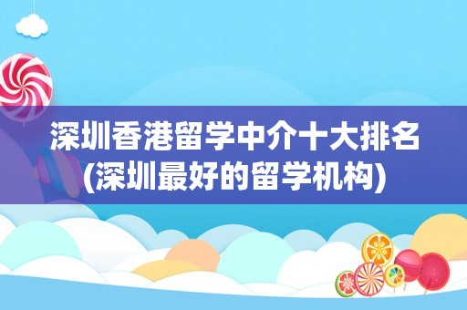 深圳香港留学中介十大排名(深圳最好的留学机构)