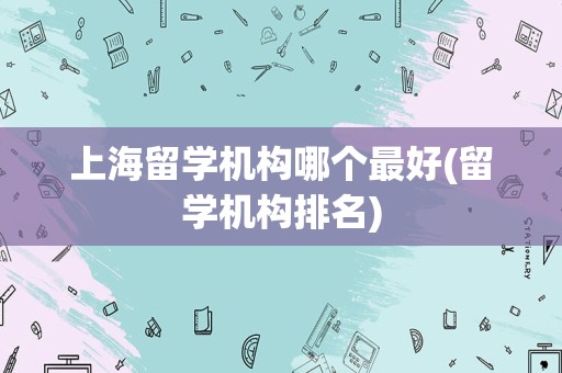上海留学机构哪个最好(留学机构排名)