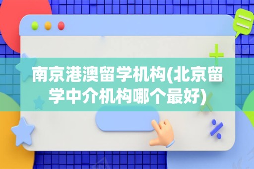 南京港澳留学机构(北京留学中介机构哪个最好)