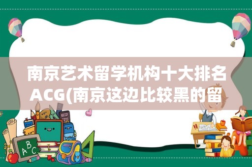 南京艺术留学机构十大排名ACG(南京这边比较黑的留学机构)