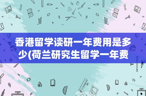 香港留学读研一年费用是多少(荷兰研究生留学一年费用人民币)
