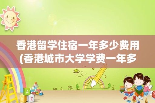 香港留学住宿一年多少费用(香港城市大学学费一年多少钱)