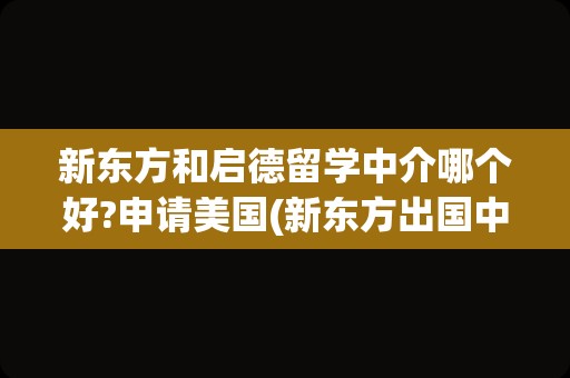 新东方和启德留学中介哪个好?申请美国(新东方出国中介是正规的吗)