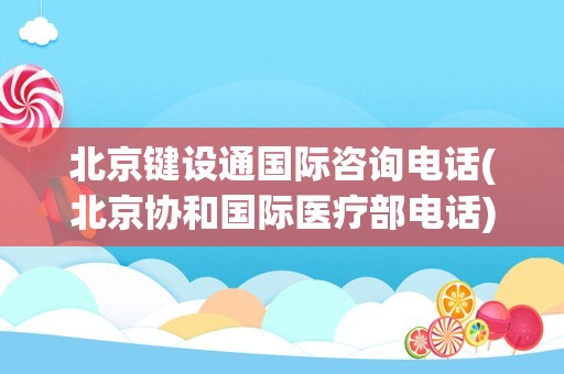 北京键设通国际咨询电话(北京协和国际医疗部电话)