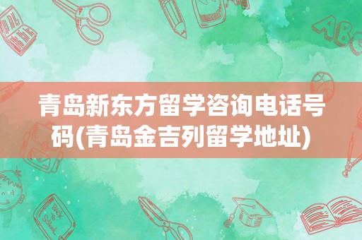 青岛新东方留学咨询电话号码(青岛金吉列留学地址)