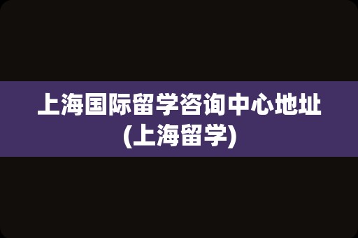 上海国际留学咨询中心地址(上海留学)