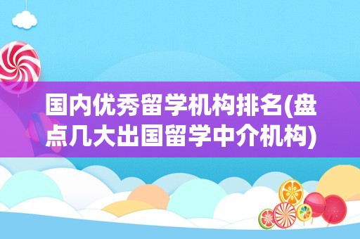 国内优秀留学机构排名(盘点几大出国留学中介机构)