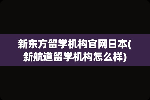 新东方留学机构官网日本(新航道留学机构怎么样)
