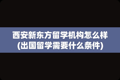 西安新东方留学机构怎么样(出国留学需要什么条件)