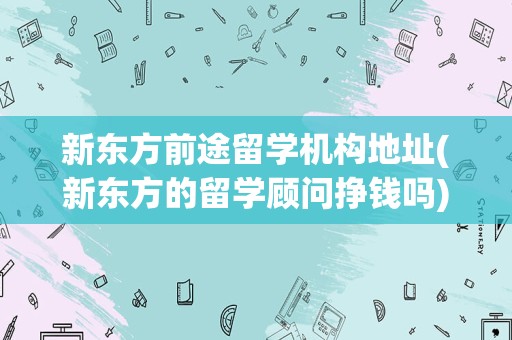 新东方前途留学机构地址(新东方的留学顾问挣钱吗)