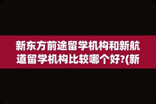 新东方前途留学机构和新航道留学机构比较哪个好?(新东方和新航道哪个好)