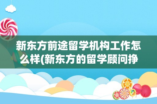 新东方前途留学机构工作怎么样(新东方的留学顾问挣钱吗)