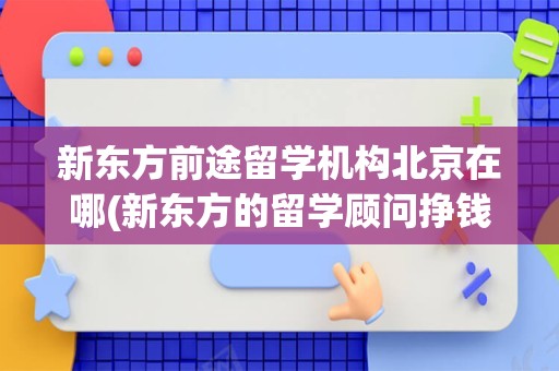 新东方前途留学机构北京在哪(新东方的留学顾问挣钱吗)