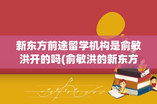 新东方前途留学机构是俞敏洪开的吗(俞敏洪的新东方是什么学校)