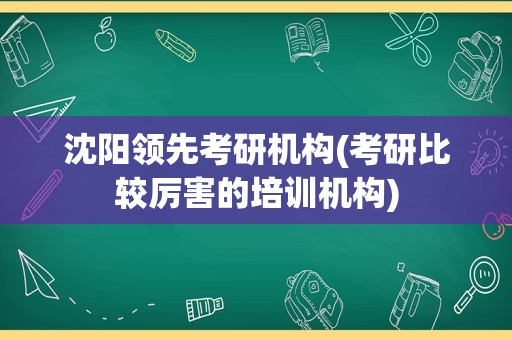 沈阳领先考研机构(考研比较厉害的培训机构)
