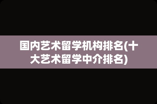 国内艺术留学机构排名(十大艺术留学中介排名)