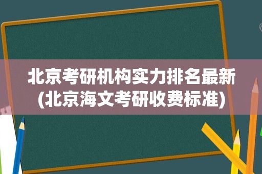 北京考研机构实力排名最新(北京海文考研收费标准)