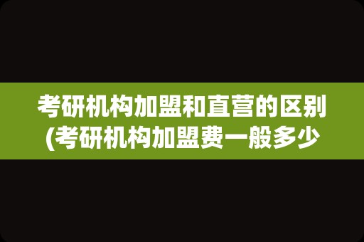 考研机构加盟和直营的区别(考研机构加盟费一般多少)