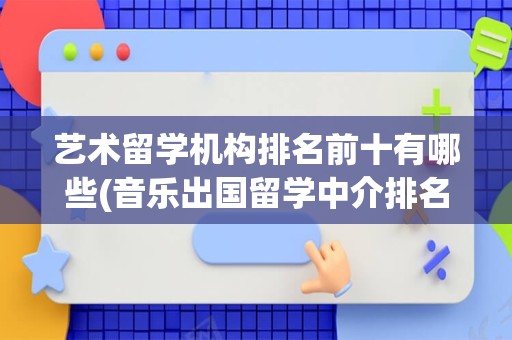 艺术留学机构排名前十有哪些(音乐出国留学中介排名)