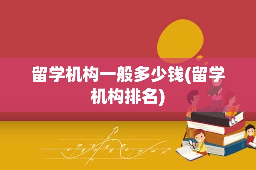 留学机构一般多少钱(留学机构排名)