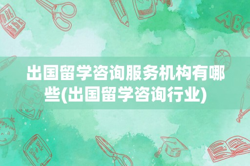 出国留学咨询服务机构有哪些(出国留学咨询行业)