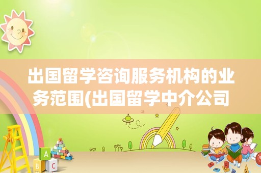 出国留学咨询服务机构的业务范围(出国留学中介公司排名)