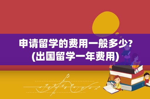申请留学的费用一般多少?(出国留学一年费用)