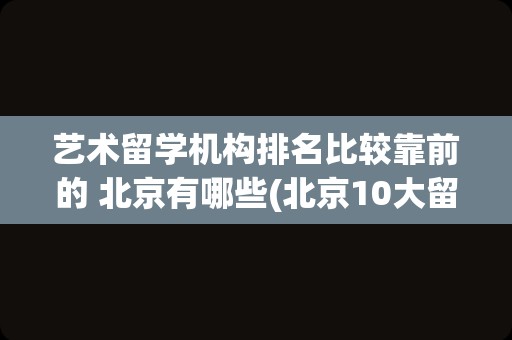 艺术留学机构排名比较靠前的 北京有哪些(北京10大留学机构排名)