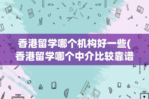 香港留学哪个机构好一些(香港留学哪个中介比较靠谱)