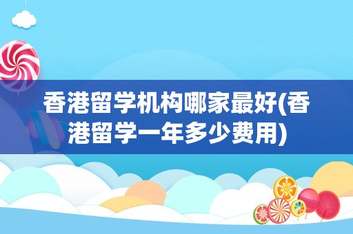 香港留学机构哪家最好(香港留学一年多少费用)