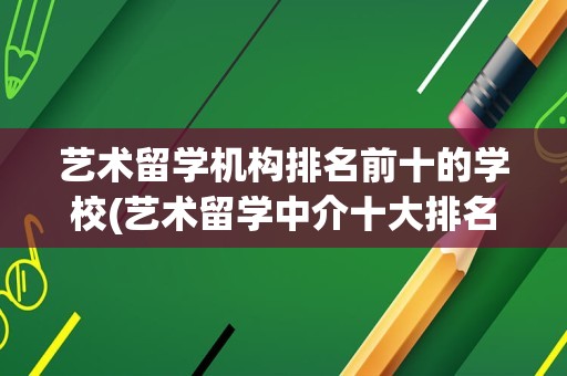 艺术留学机构排名前十的学校(艺术留学中介十大排名)
